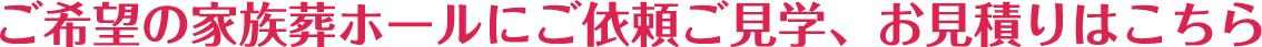 ご希望の家族葬ホールにご依頼ご見学、お見積りはこちら