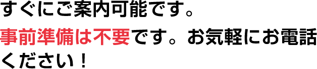 すぐにご案内可能です。事前準備は不要です。お気軽にお電話ください!